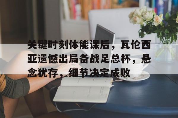 关于关键时刻体能课后，瓦伦西亚遗憾出局备战足总杯，悬念犹存，细节决定成败的信息